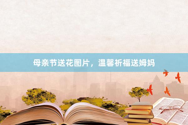 母亲节送花图片，温馨祈福送姆妈