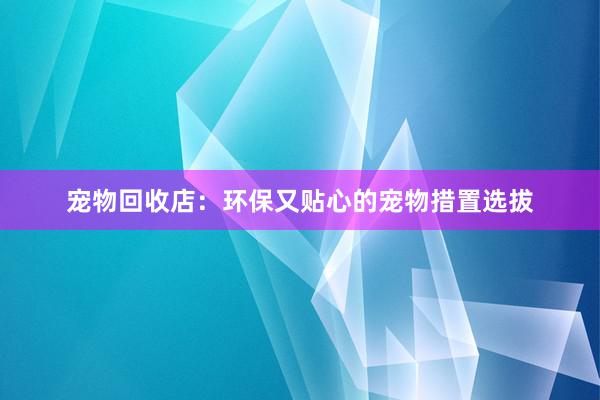 宠物回收店：环保又贴心的宠物措置选拔